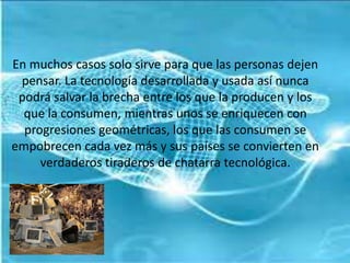 En muchos casos solo sirve para que las personas dejen
pensar. La tecnología desarrollada y usada así nunca
podrá salvar la brecha entre los que la producen y los
que la consumen, mientras unos se enriquecen con
progresiones geométricas, los que las consumen se
empobrecen cada vez más y sus países se convierten en
verdaderos tiraderos de chatarra tecnológica.
 