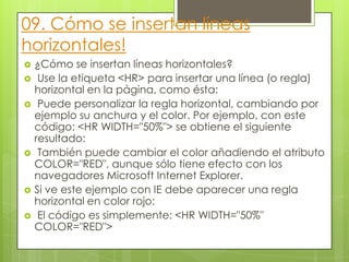 09. Cómo se insertan líneas
horizontales!
 ¿Cómo se insertan líneas horizontales?
 Use la etiqueta <HR> para insertar una línea (o regla)
horizontal en la página, como ésta:
 Puede personalizar la regla horizontal, cambiando por
ejemplo su anchura y el color. Por ejemplo, con este
código: <HR WIDTH="50%"> se obtiene el siguiente
resultado:
 También puede cambiar el color añadiendo el atributo
COLOR="RED", aunque sólo tiene efecto con los
navegadores Microsoft Internet Explorer.
 Si ve este ejemplo con IE debe aparecer una regla
horizontal en color rojo:
 El código es simplemente: <HR WIDTH="50%"
COLOR="RED">
 
