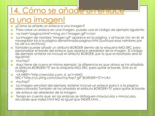 14. Cómo se añade un enlace
a una imagen!
 ¿Cómo se añade un enlace a una imagen?
 Para crear un enlace en una imagen, puede usar el código de ejemplo siguiente:
 <a href="pagina.html"><img src="imagen.gif"></a>
 La imagen de nombre "imagen.gif" aparece en la página, y al hacer clic en él, el
navegador irá a la página denominada pagina.html (sustituya esos nombres por
los de sus archivos).
 También puede añadir un atributo BORDER dentro de la etiqueta IMG SRC para
personalizar el borde del enlace que aparece alrededor de la imagen. El código
de ejemplo anterior no incluye el atributo BORDER, por lo que el resultado será el
siguiente:
 my/top7
 Aquí tiene de nuevo el mismo ejemplo, la diferencia es que ahora se ha añadido
el atributo BORDER="0" en la etiqueta IMG SRC para quitar el borde. Éste es el
código:
 <A HREF="http://servidor.com, ó. es"><IMG
SRC="http://us.yimg.com/i/es/my/top7.gif" BORDER="0"></A>
 my/top7
 La imagen servidor! del ejemplo anterior incluye un enlace para ir a la página
seleccionada! También se ha añadido el atributo BORDER="0" para quitar el borde
 de enlace de alrededor de la imagen.
 Tenga en cuenta que: en los enlaces se distinguen mayúsculas y minúsculas,
recuerde que index.html NO es igual que INDEX.html…
 