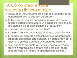 19. Cómo crear enlace
descarga fichero música!
 ¿Se pueden incluir solamente enlaces a los archivos de
música para que se puedan descargar?
 Sí. En lugar de usar los códigos de música de fondo,
puede emplear simplemente un código de hiperenlace.
Este ejemplo de código pregunta a los usuarios
 si desean descargar un archivo WAV.
 <A HREF="cancion.wav">Descargar esta canción</A>
 El código del ejemplo anterior hace que aparezcan las
palabras "Descargar esta canción" en la página Web, al
hacer clic en ellas aparece un cuadro de diálogo
 en el que se le pregunta al usuario si desea guardar el
archivo o reproducirlo, siempre que para ello tenga
correctamente instalada la aplicación necesaria…
 