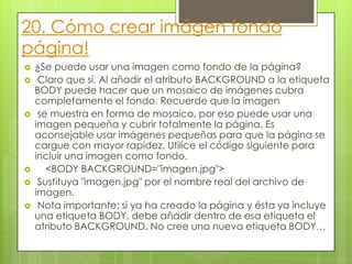20. Cómo crear imágen fondo
página!
 ¿Se puede usar una imagen como fondo de la página?
 Claro que sí. Al añadir el atributo BACKGROUND a la etiqueta
BODY puede hacer que un mosaico de imágenes cubra
completamente el fondo. Recuerde que la imagen
 se muestra en forma de mosaico, por eso puede usar una
imagen pequeña y cubrir totalmente la página. Es
aconsejable usar imágenes pequeñas para que la página se
cargue con mayor rapidez. Utilice el código siguiente para
incluir una imagen como fondo.
 <BODY BACKGROUND="imagen.jpg">
 Sustituya "imagen.jpg" por el nombre real del archivo de
imagen.
 Nota importante: si ya ha creado la página y ésta ya incluye
una etiqueta BODY, debe añadir dentro de esa etiqueta el
atributo BACKGROUND. No cree una nueva etiqueta BODY…
 