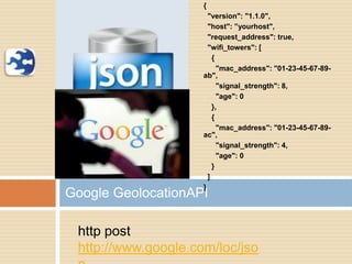 {
"version": "1.1.0",
"host": ”yourhost",
"request_address": true,
"wifi_towers": [
{
"mac_address": "01-23-45-67-89-
ab",
"signal_strength": 8,
"age": 0
},
{
"mac_address": "01-23-45-67-89-
ac",
"signal_strength": 4,
"age": 0
}
]
}
Google GeolocationAPI
http post
http://www.google.com/loc/jso
 