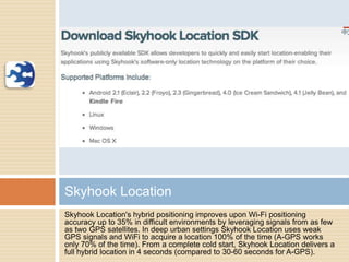 Skyhook Location's hybrid positioning improves upon Wi-Fi positioning
accuracy up to 35% in difficult environments by leveraging signals from as few
as two GPS satellites. In deep urban settings Skyhook Location uses weak
GPS signals and WiFi to acquire a location 100% of the time (A-GPS works
only 70% of the time). From a complete cold start, Skyhook Location delivers a
full hybrid location in 4 seconds (compared to 30-60 seconds for A-GPS).
Skyhook Location
 