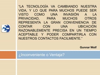 ¿Inconveniente o Ventaja?
“LA TECNOLOGÍA VA CAMBIANDO NUESTRA
VIDA, Y LO QUE PARA MUCHOS PUEDE SER
VISTO COMO UNA INVASIÓN A LA
PRIVACIDAD, PARA MUCHOS OTROS
REPRESENTA LA GRAN CONVENIENCIA DE
CONTAR CON UNA UBICACIÓN
RAZONABLEMENTE PRECISA EN UN TIEMPO
ACEPTABLE Y PODER COMPARTIRLA CON
NUESTROS CONTACTOS FACILMENTE.”
Gunnar Wolf
 