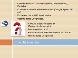 • Obtiene datos Wifi (Análisis forense, Control remoto,
Exploits)
• Consulta al servidor sobre esos datos (Google, Apple, loki,
etc)
• Encuentra datos WiFi relacionados
• Retorna datos Geográficos.
Consulta invertida
• Consulta al servidor sobre IP
(Google, Apple, loki, etc)
• Busca registros de IP
• Encuentra datos WiFi relacionados con esa IP
• Retorna datos Geográficos.
 