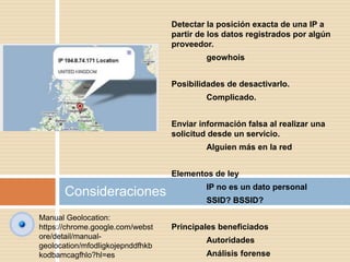 Consideraciones
Detectar la posición exacta de una IP a
partir de los datos registrados por algún
proveedor.
geowhois
Posibilidades de desactivarlo.
Complicado.
Enviar información falsa al realizar una
solicitud desde un servicio.
Alguien más en la red
Elementos de ley
IP no es un dato personal
SSID? BSSID?
Principales beneficiados
Autoridades
Análisis forense
Manual Geolocation:
https://chrome.google.com/webst
ore/detail/manual-
geolocation/mfodligkojepnddfhkb
kodbamcagfhlo?hl=es
 