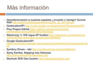 Más información
 Georeferenciación a nuestras espaldas ¿Invasión o Ventaja? Gunnar
Wolf http://gwolf.org/files/georeferenciacion_sg_201105.pdf
 GeolocationAPI http://code.google.com/p/gears/wiki/GeolocationAPI
 Prey Project GitHub https://github.com/prey/prey-bash-
client/blob/master/platform/mac/functions
 Wardriving <> Wifi rogue AP location http://wlanbook.com/wardriving-
%E2%89%A0-wifi-rogue-access-point-locating/
 Google GeolocationAPI
https://developers.google.com/maps/documentation/business/geolocati
on
 Symfony Driven – loki http://symfonydriven.com/portfolio/loki
 Samy Kamkar, Mapping mac Adresses
http://samy.pl/androidmap/index.php
 SkyHook SDK Geo location http://skyhookwireless.com
 
