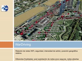 Relación de redes WiFi, seguridad, intensidad de señal y posición geográfica
relativa.
Diferentes finalidades: post explotación de redes poco seguras, redes abiertas
WarDriving
 