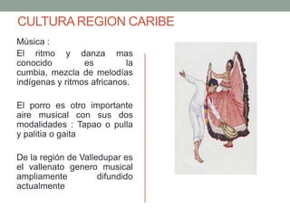 CULTURAREGION CARIBE
Música :
El ritmo y danza mas
conocido es la
cumbia, mezcla de melodías
indígenas y ritmos africanos.
El porro es otro importante
aire musical con sus dos
modalidades : Tapao o pulla
y palitia o gaita
De la región de Valledupar es
el vallenato genero musical
ampliamente difundido
actualmente
 