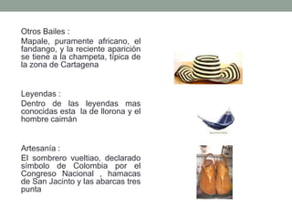 Otros Bailes :
Mapale, puramente africano, el
fandango, y la reciente aparición
se tiene a la champeta, típica de
la zona de Cartagena
Leyendas :
Dentro de las leyendas mas
conocidas esta la de llorona y el
hombre caimán
Artesanía :
El sombrero vueltiao, declarado
símbolo de Colombia por el
Congreso Nacional , hamacas
de San Jacinto y las abarcas tres
punta
 