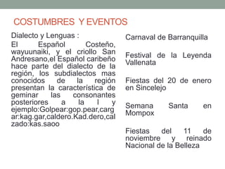COSTUMBRES Y EVENTOS
Dialecto y Lenguas :
El Español Costeño,
wayuunaiki, y el criollo San
Andresano,el Español caribeño
hace parte del dialecto de la
región, los subdialectos mas
conocidos de la región
presentan la característica de
geminar las consonantes
posteriores a la l y
ejemplo:Golpear:gop.pear,carg
ar:kag.gar,caldero.Kad.dero,cal
zado:kas.saoo
Carnaval de Barranquilla
Festival de la Leyenda
Vallenata
Fiestas del 20 de enero
en Sincelejo
Semana Santa en
Mompox
Fiestas del 11 de
noviembre y reinado
Nacional de la Belleza
 