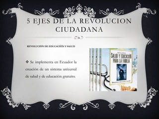  Se implementa en Ecuador la
creación de un sistema universal
de salud y de educación gratuito.
5 EJES DE LA REVOLUCION
CIUDADANA
REVOLUCIÓN DE EDUCACIÓN Y SALUD
 
