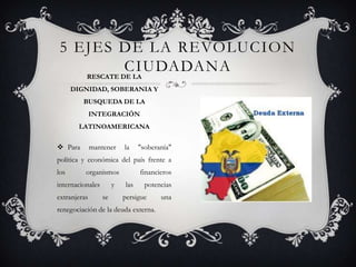  Para mantener la "soberanía"
política y económica del país frente a
los organismos financieros
internacionales y las potencias
extranjeras se persigue una
renegociación de la deuda externa.
5 EJES DE LA REVOLUCION
CIUDADANARESCATE DE LA
DIGNIDAD, SOBERANIA Y
BUSQUEDA DE LA
INTEGRACIÓN
LATINOAMERICANA
 