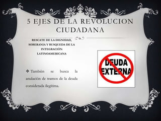  También se busca la
anulación de tramos de la deuda
considerada ilegítima.
5 EJES DE LA REVOLUCION
CIUDADANA
RESCATE DE LA DIGNIDAD,
SOBERANIA Y BUSQUEDA DE LA
INTEGRACIÓN
LATINOAMERICANA
 