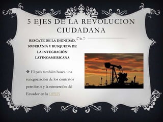 El país también busca una
renegociación de los contratos
petroleros y la reinserción del
Ecuador en la OPEP.
5 EJES DE LA REVOLUCION
CIUDADANA
RESCATE DE LA DIGNIDAD,
SOBERANIA Y BUSQUEDA DE
LA INTEGRACIÓN
LATINOAMERICANA
 