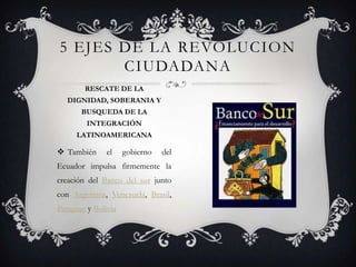  También el gobierno del
Ecuador impulsa firmemente la
creación del Banco del sur junto
con Argentina, Venezuela, Brasil,
Paraguay y Bolivia
5 EJES DE LA REVOLUCION
CIUDADANA
RESCATE DE LA
DIGNIDAD, SOBERANIA Y
BUSQUEDA DE LA
INTEGRACIÓN
LATINOAMERICANA
 