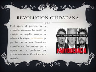  El apoyo al proyecto de la
revolución ciudadana ha tenido en
principio un respaldo reactivo, de
rechazo a la antigua partidocracia, ya
que los ejes de esta denominada
revolución son desconocidos por la
mayoría de la población que
generalmente no se identifica con la
izquierda.
REVOLUCION CIUDADANA
 