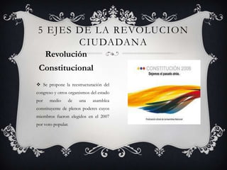  Se propone la reestructuración del
congreso y otros organismos del estado
por medio de una asamblea
constituyente de plenos poderes cuyos
miembros fueron elegidos en el 2007
por voto popular.
5 EJES DE LA REVOLUCION
CIUDADANA
Revolución
Constitucional
 