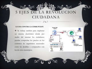  Se trabaja también para implantar
un sistema electrónico donde por
medio del internet los ciudadanos
puedan comprobar los precios en los
contratos de organismos seccionales
como las alcaldías y compararlos con
los de otros municipios.
5 EJES DE LA REVOLUCION
CIUDADANA
LUCHA CONTRA LA CORRUPCION
 