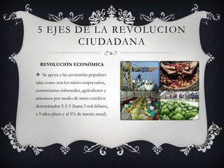  Se apoya a las economías populares
tales como son los micro-empresarios,
comerciantes informales, agricultores y
artesanos por medio de micro-créditos
denominados 5-5-5 (hasta 5 mil dólares,
a 5 años plazo y al 5% de interés anual).
5 EJES DE LA REVOLUCION
CIUDADANA
REVOLUCIÓN ECONÓMICA
 