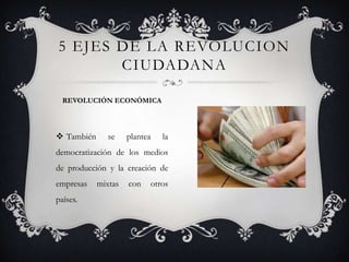  También se plantea la
democratización de los medios
de producción y la creación de
empresas mixtas con otros
países.
5 EJES DE LA REVOLUCION
CIUDADANA
REVOLUCIÓN ECONÓMICA
 