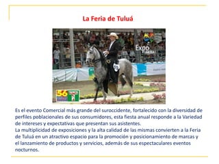 Es el evento Comercial más grande del suroccidente, fortalecido con la diversidad de
perfiles poblacionales de sus consumidores, esta fiesta anual responde a la Variedad
de intereses y expectativas que presentan sus asistentes.
La multiplicidad de exposiciones y la alta calidad de las mismas convierten a la Feria
de Tuluá en un atractivo espacio para la promoción y posicionamiento de marcas y
el lanzamiento de productos y servicios, además de sus espectaculares eventos
nocturnos.
La Feria de Tuluá
 