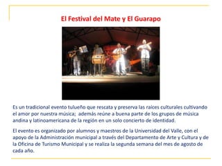 Es un tradicional evento tulueño que rescata y preserva las raíces culturales cultivando
el amor por nuestra música; además reúne a buena parte de los grupos de música
andina y latinoamericana de la región en un solo concierto de identidad.
El evento es organizado por alumnos y maestros de la Universidad del Valle, con el
apoyo de la Administración municipal a través del Departamento de Arte y Cultura y de
la Oficina de Turismo Municipal y se realiza la segunda semana del mes de agosto de
cada año.
El Festival del Mate y El Guarapo
 