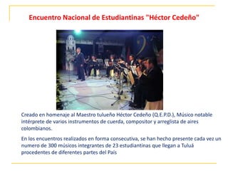Creado en homenaje al Maestro tulueño Héctor Cedeño (Q.E.P.D.), Músico notable
intérprete de varios instrumentos de cuerda, compositor y arreglista de aires
colombianos.
En los encuentros realizados en forma consecutiva, se han hecho presente cada vez un
numero de 300 músicos integrantes de 23 estudiantinas que llegan a Tuluá
procedentes de diferentes partes del País
Encuentro Nacional de Estudiantinas "Héctor Cedeño"
 