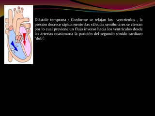 Diástole temprana : Conforme se relajan los ventrículos , la
presión decrece rápidamente ;las válvulas semilunares se cierran
por lo cual previene un flujo inverso hacia los ventrículos desde
las arterias ocasionaría la parición del segundo sonido cardiaco
“dub”.
 