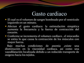 Gasto cardiaco
 El cual es el volumen de sangre bombeado por el ventrículo
izquierdo en un minuto.
 Afectan el gasto cardiaco: la estimulación simpática
aumenta la frecuencia y la fuerza de contracción del
corazón.
 Conforme se incrementa el volumen cardiaco , el miocardio
se estira lo que causa la contracción de los músculos con
mayor fuerza.
Bajo muchas condiciones de anemia ,existe una
disminución en la viscosidad cardiaca, así como una
vasodilatación localizada debido a un reducido transporte de
oxigeno hacia los tejidos.
 