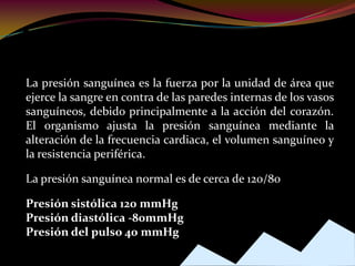 Presión Sanguínea
La presión sanguínea es la fuerza por la unidad de área que
ejerce la sangre en contra de las paredes internas de los vasos
sanguíneos, debido principalmente a la acción del corazón.
El organismo ajusta la presión sanguínea mediante la
alteración de la frecuencia cardiaca, el volumen sanguíneo y
la resistencia periférica.
La presión sanguínea normal es de cerca de 120/80
Presión sistólica 120 mmHg
Presión diastólica -80mmHg
Presión del pulso 40 mmHg
 