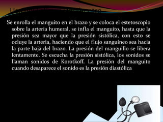 Uso del Esfigmomanómetro
Se enrolla el manguito en el brazo y se coloca el estetoscopio
sobre la arteria humeral, se infla el manguito, hasta que la
presión sea mayor que la presión sistólica, con esto se
ocluye la arteria, haciendo que el flujo sanguíneo sea hacia
la parte baja del brazo. La presión del manguillo se libera
lentamente. Se escucha la presión sistólica, los sonidos se
llaman sonidos de Korotkoff. La presión del manguito
cuando desaparece el sonido es la presión diastólica
 