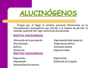 ALUCINÓGENOS
Drogas que, al llegar al cerebro, provocan alteraciones en su
funcionamiento neuroquímico que afectan a la manera de percibir la
realidad, pudiendo dar lugar autenticas alucinaciones.
 EFECTOS PSICOLÓGICOS
Alteración de la percepción Hipersensibilidad sensorial.
Alucinaciones. Experiencia mística
Euforia. Confusión mental.
Verborrea. Hiperactividad.
 EFECTOS FISIOLÓGICOS
Taquicardia. Hipertermia.
Hipotensión. Dilatación de la pupila.
Descoordinación motora.
 