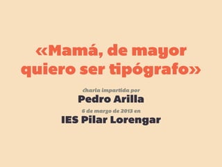 «Mamá, de mayor
quiero ser tipógrafo»
charla impartida por
Pedro Arilla
6 de marzo de 2013 en
IES Pilar Lorengar
 