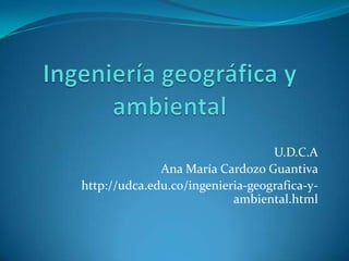 U.D.C.A
Ana María Cardozo Guantiva
http://udca.edu.co/ingenieria-geografica-y-
ambiental.html
 