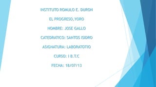INSTITUTO ROMULO E. DURON
EL PROGRESO,YORO
NOMBRE: JOSE GALLO
CATEDRATICO: SANTOS ISIDRO
ASIGNATURA: LABORATOTIO
CURSO: I B.T.C
FECHA: 18/07/13
 
