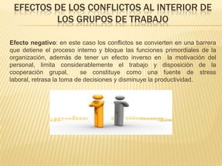 EFECTOS DE LOS CONFLICTOS AL INTERIOR DE
LOS GRUPOS DE TRABAJO
Efecto negativo: en este caso los conflictos se convierten en una barrera
que detiene el proceso interno y bloque las funciones primordiales de la
organización, además de tener un efecto inverso en la motivación del
personal, limita considerablemente el trabajo y disposición de la
cooperación grupal, se constituye como una fuente de stress
laboral, retrasa la toma de decisiones y disminuye la productividad.
 