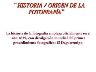 ““HISTORIA / ORIGEN DE LAHISTORIA / ORIGEN DE LA
FOTOFRAF A”ÍFOTOFRAF A”Í
La historia de la fotografía empieza oficialmente en el
año 1839, con divulgación mundial del primer
procedimiento fotográfico: El Daguerrotipo.
 