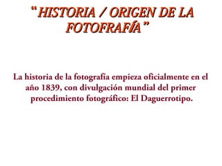 ““HISTORIA / ORIGEN DE LAHISTORIA / ORIGEN DE LA
FOTOFRAF A”ÍFOTOFRAF A”Í
La historia de la fotografía empieza oficialmente en el
año 1839, con divulgación mundial del primer
procedimiento fotográfico: El Daguerrotipo.
 