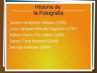 Historia de
la Fotografia
-Joseph-Nicéphore Niépce (1765)
-Louis-Jacques-Mandé Daguerre (1787)
-William Henry Fox Talbot (1800)
-James Clerk Maxwell (1831)
-George Eastman (1854)
 
