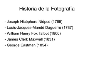 Historia de la Fotografía
- Joseph Nicéphore Niépce (1765)
- Louis-Jacques-Mandé Daguerre (1787)
- William Henry Fox Talbot (1800)
- James Clerk Maxwell (1831)
- George Eastman (1854)
 