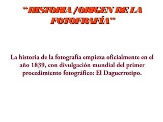 “HISTORIA /ORIGEN DE LA
FOTOFRAFÍA”

La historia de la fotografía empieza oficialmente en el
año 1839, con divulgación mundial del primer
procedimiento fotográfico: El Daguerrotipo.

 
