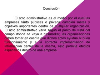 Conclusión
El acto administrativo es el medio por el cual las
empresas tanto públicas o privada cumplen metas y
objetivos importantes dentro de cualquier organización.
El acto administrativo varía según el punto de vista del
campo donde se vaya a desarrollar, las organizaciones
deben tomar en cuenta que dichos actos ayudan al buen
funcionamiento y a la correcta implementación de
información dentro de la misma, esto permite efectos
específicos dentro de una empresa.
 