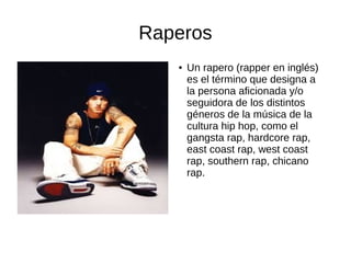Raperos
●

Un rapero (rapper en inglés)
es el término que designa a
la persona aficionada y/o
seguidora de los distintos
géneros de la música de la
cultura hip hop, como el
gangsta rap, hardcore rap,
east coast rap, west coast
rap, southern rap, chicano
rap.

 