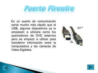 Es un puerto de comunicación
serial mucho más rápido que el
USB, algunos dispositivos ya lo
empiezan a utilizara como los
quemadores de DVD externos
pero se empezó a utilizar para
transferinr información entre la
computadora y las cámaras de
Video Digitales.

 