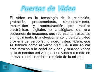 El vídeo es la tecnología de la captación,
grabación,
procesamiento,
almacenamiento,
transmisión y reconstrucción por medios
electrónicos digitales o analógicos de una
secuencia de imágenes que representan escenas
en movimiento. Etimológicamente la palabra video
proviene del verbo latino video, vides, videre, que
se traduce como el verbo ‘ver’. Se suele aplicar
este término a la señal de vídeo y muchas veces
se la denomina «el vídeo» o «la vídeo» a modo de
abreviatura del nombre completo de la misma.

 