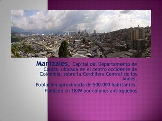 Manizales,

Capital del Departamento de
Caldas. ubicada en el centro occidente de
Colombia, sobre la Cordillera Central de los
Andes,
Población aproximada de 500.000 habitantes.
Fundada en 1849 por colonos antioqueños

 