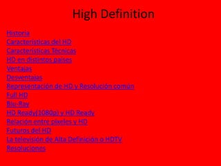High Definition
Historia
Características del HD
Características Técnicas
HD en distintos países
Ventajas
Desventajas
Representación de HD y Resolución común
Full HD
Blu-Ray
HD Ready(1080p) y HD Ready
Relación entre pixeles y HD
Futuros del HD
La televisión de Alta Definición o HDTV
Resoluciones

 