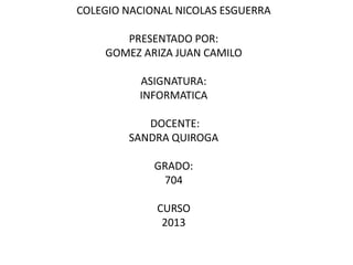 COLEGIO NACIONAL NICOLAS ESGUERRA
PRESENTADO POR:
GOMEZ ARIZA JUAN CAMILO
ASIGNATURA:
INFORMATICA
DOCENTE:
SANDRA QUIROGA
GRADO:
704
CURSO
2013

 
