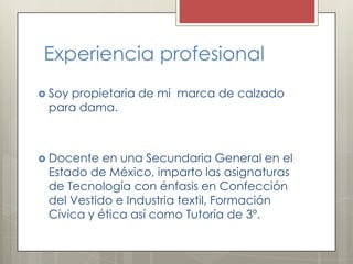 Experiencia profesional
 Soy

propietaria de mi marca de calzado
para dama.

 Docente

en una Secundaria General en el
Estado de México, imparto las asignaturas
de Tecnología con énfasis en Confección
del Vestido e Industria textil, Formación
Cívica y ética así como Tutoría de 3º.

 